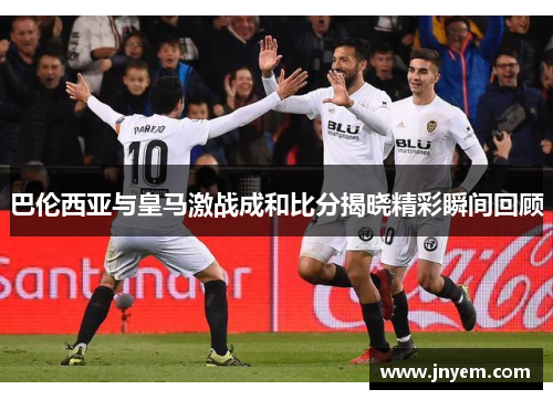 巴伦西亚与皇马激战成和比分揭晓精彩瞬间回顾