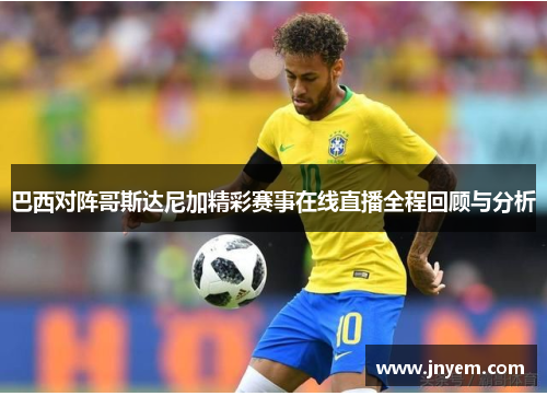 巴西对阵哥斯达尼加精彩赛事在线直播全程回顾与分析