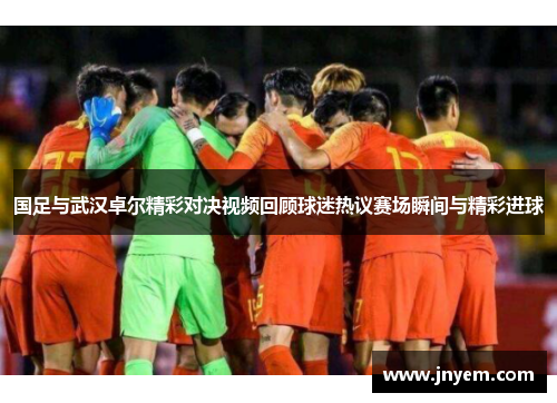 国足与武汉卓尔精彩对决视频回顾球迷热议赛场瞬间与精彩进球