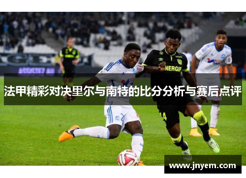 法甲精彩对决里尔与南特的比分分析与赛后点评
