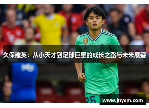 久保建英：从小天才到足球巨星的成长之路与未来展望